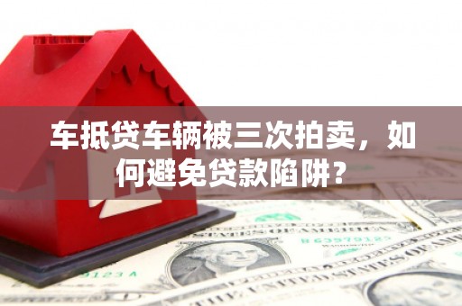 普宁车抵贷车辆被三次拍卖，如何避免贷款陷阱？